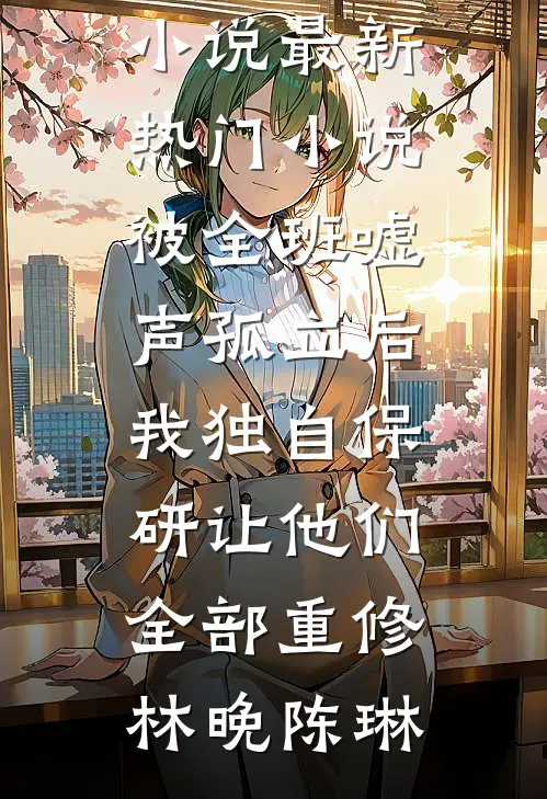 被全班“嘘”声孤立后，我独自保研让他们全部重修(林晚陈琳)好看的完结小说_最新热门小说被全班“嘘”声孤立后，我独自保研让他们全部重修林晚陈琳
