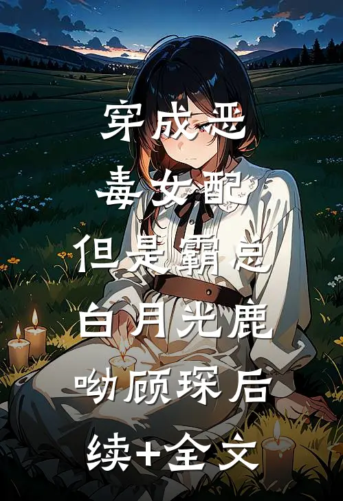 穿成恶毒女配，但是霸总白月光鹿呦顾琛后续+全文