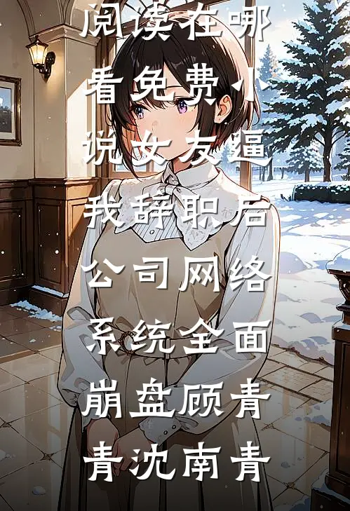 女友逼我辞职后，公司网络系统全面崩盘(顾青青沈南青)完结版小说阅读_在哪看免费小说女友逼我辞职后，公司网络系统全面崩盘(顾青青沈南青)