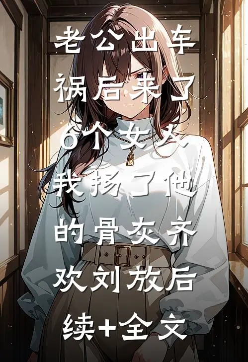 老公出车祸后来了6个女人，我扬了他的骨灰齐欢刘放后续+全文