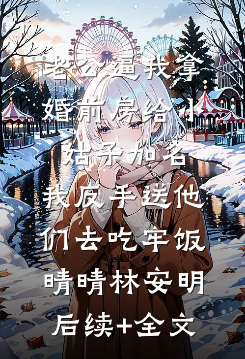 老公逼我拿婚前房给小姑子加名，我反手送他们去吃牢饭晴晴林安明后续+全文