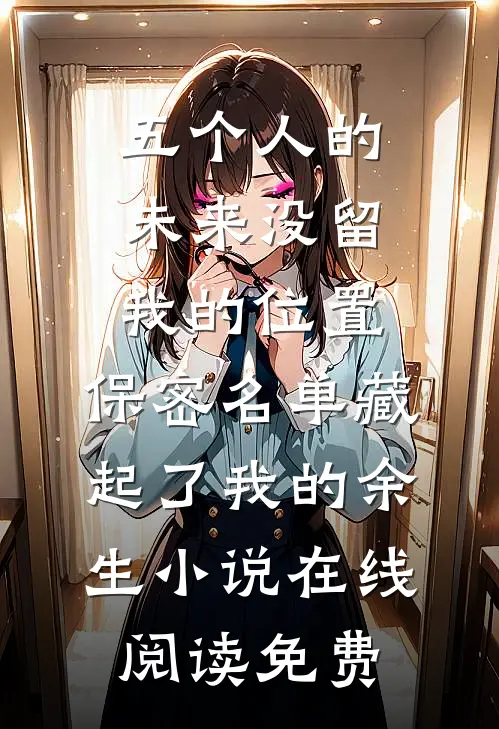 五个人的未来没留我的位置，保密名单藏起了我的余生小说在线阅读免费