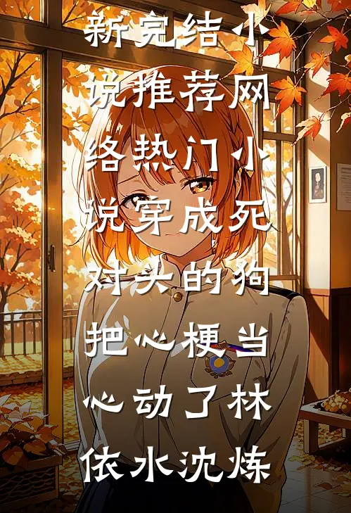 穿成死对头的狗，把心梗当心动了(林依水沈炼)最新完结小说推荐_网络热门小说穿成死对头的狗，把心梗当心动了(林依水沈炼)
