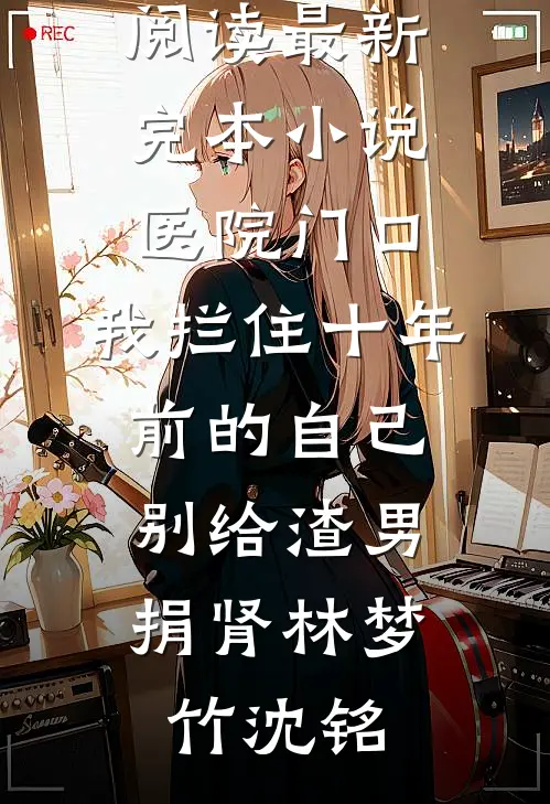 医院门口，我拦住十年前的自己：别给渣男捐肾(林梦竹沈铭)热门小说在线阅读_最新完本小说医院门口，我拦住十年前的自己：别给渣男捐肾林梦竹沈铭