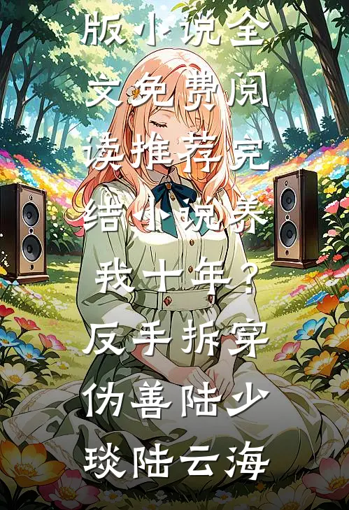 养我十年？反手拆穿伪善(陆少琰陆云海)完结版小说全文免费阅读_推荐完结小说养我十年？反手拆穿伪善(陆少琰陆云海)