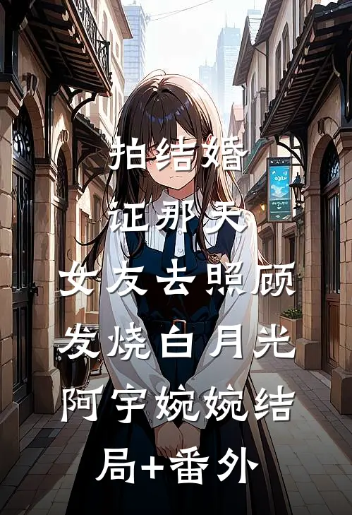 拍结婚证那天，女友去照顾发烧白月光阿宇婉婉结局+番外