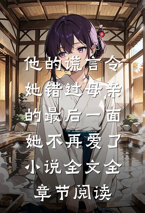他的谎言令她错过母亲的最后一面，她不再爱了小说全文全章节阅读