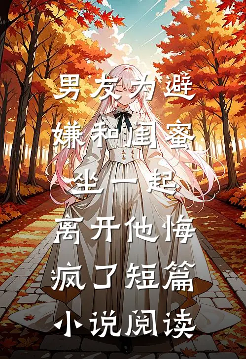 男友为避嫌和闺蜜坐一起，离开他悔疯了短篇小说阅读