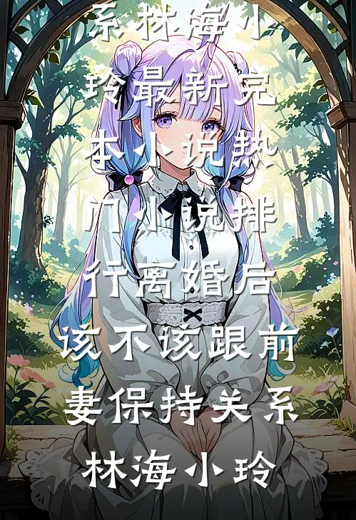 离婚后，该不该跟前妻保持关系(林海小玲)最新完本小说_热门小说排行离婚后，该不该跟前妻保持关系林海小玲