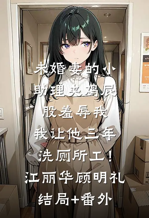 未婚妻的小助理夹鸡屁股羞辱我，我让他三年洗厕所工！江丽华顾明礼结局+番外