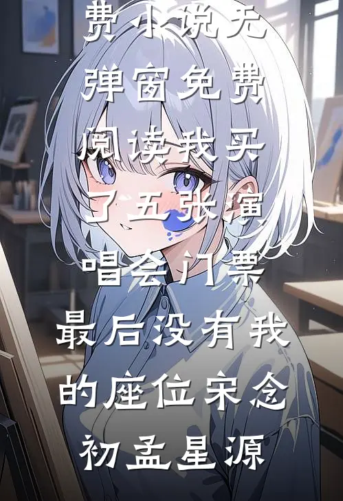 我买了五张演唱会门票，最后没有我的座位(宋念初孟星源)阅读免费小说_无弹窗免费阅读我买了五张演唱会门票，最后没有我的座位宋念初孟星源