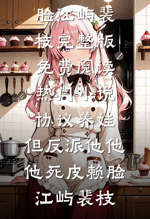 协议养娃，但反派他他他死皮赖脸(江屿裴枝)完整版免费阅读_热门小说协议养娃，但反派他他他死皮赖脸(江屿裴枝)