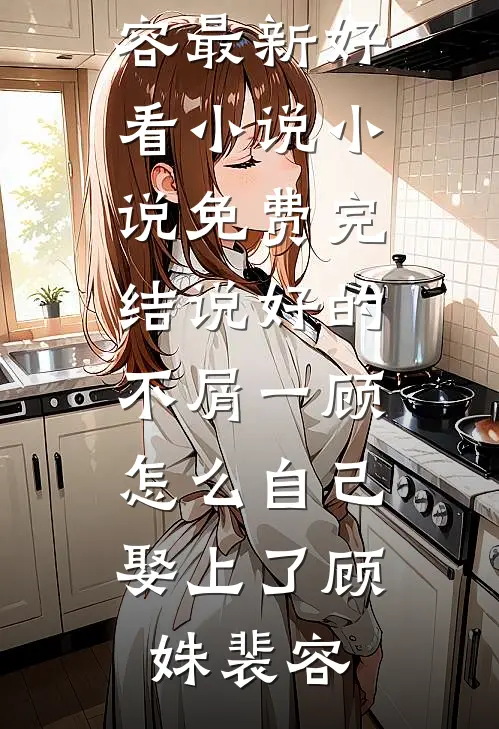 说好的不屑一顾，怎么自己娶上了顾姝裴容最新好看小说_小说免费完结说好的不屑一顾，怎么自己娶上了(顾姝裴容)