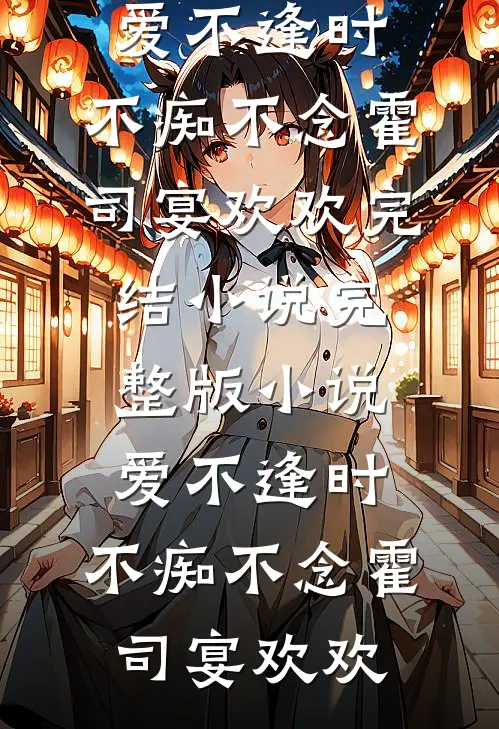 爱不逢时，不痴不念(霍司宴欢欢)完结小说_完整版小说爱不逢时，不痴不念(霍司宴欢欢)