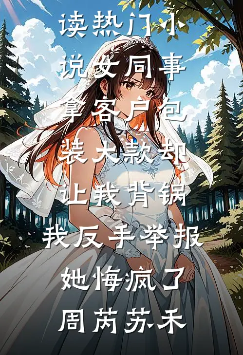 女同事拿客户包装大款却让我背锅，我反手举报她悔疯了(周芮苏禾)热门小说免费阅读_热门小说女同事拿客户包装大款却让我背锅，我反手举报她悔疯了(周芮苏禾)