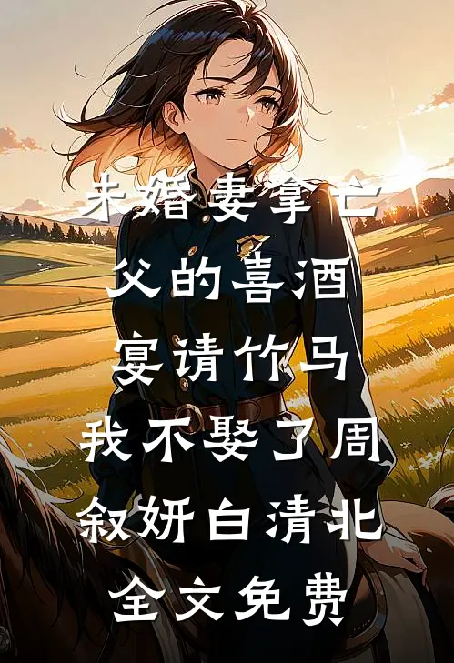 未婚妻拿亡父的喜酒宴请竹马，我不娶了周叙妍白清北全文免费