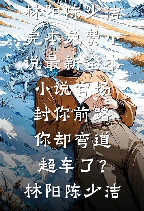 官场：封你前路，你却弯道超车了？(林阳陈少洁)完本免费小说_最新全本小说官场：封你前路，你却弯道超车了？林阳陈少洁
