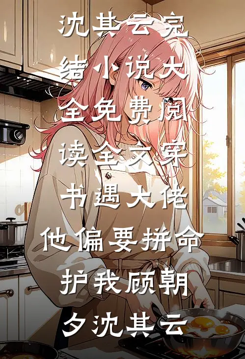 穿书遇大佬，他偏要拼命护我顾朝夕沈其云完结小说大全_免费阅读全文穿书遇大佬，他偏要拼命护我(顾朝夕沈其云)