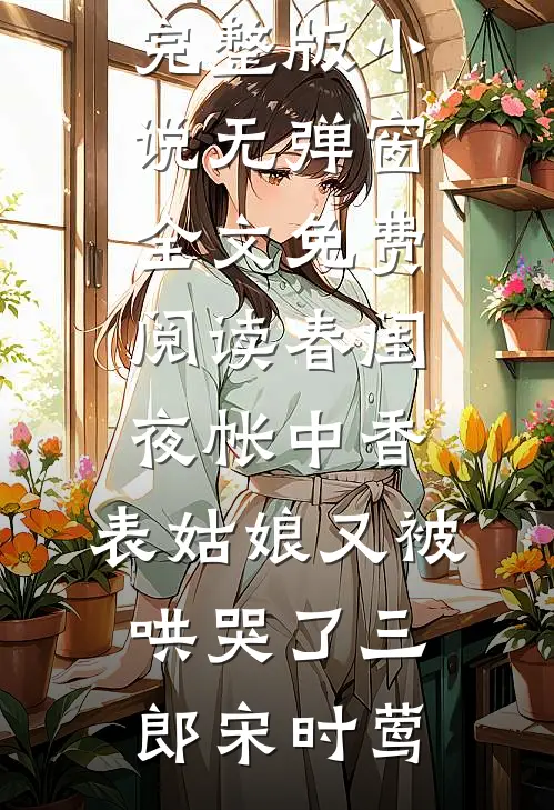 春闺夜帐中香，表姑娘又被哄哭了三郎宋时莺免费完整版小说_无弹窗全文免费阅读春闺夜帐中香，表姑娘又被哄哭了三郎宋时莺