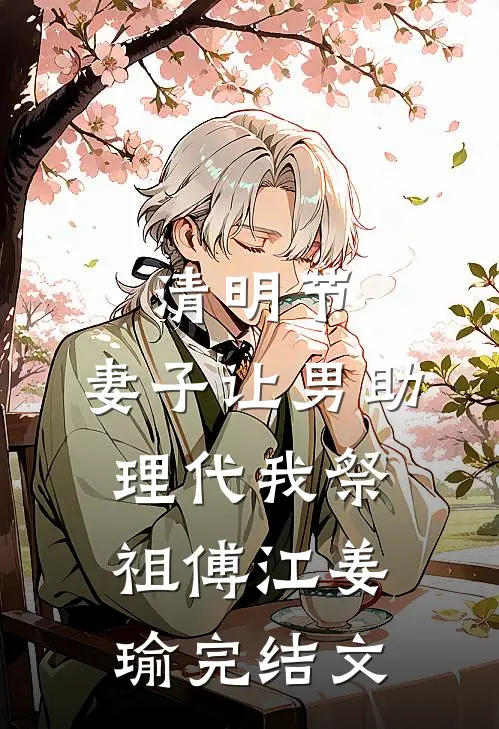 清明节，妻子让男助理代我祭祖傅江姜瑜完结文