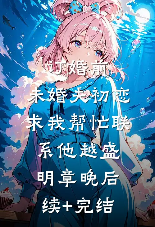 订婚前，未婚夫初恋求我帮忙联系他越盛明章晚后续+完结