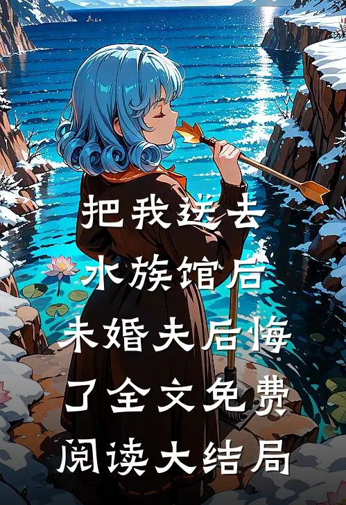 把我送去水族馆后，未婚夫后悔了全文免费阅读大结局
