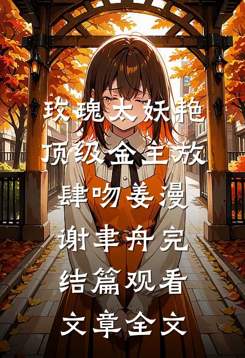 玫瑰太妖艳，顶级金主放肆吻姜漫谢聿舟完结篇观看文章全文