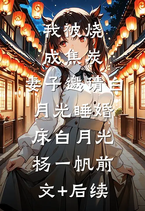我被烧成焦炭，妻子邀请白月光睡婚床白月光杨一帆前文+后续