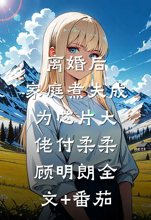 离婚后，家庭煮夫成为芯片大佬付柔柔顾明朗全文+番茄