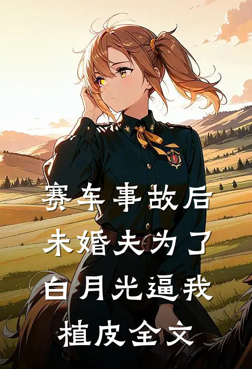 赛车事故后，未婚夫为了白月光逼我植皮全文