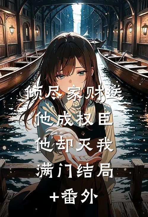 倾尽家财送他成权臣，他却灭我满门结局+番外