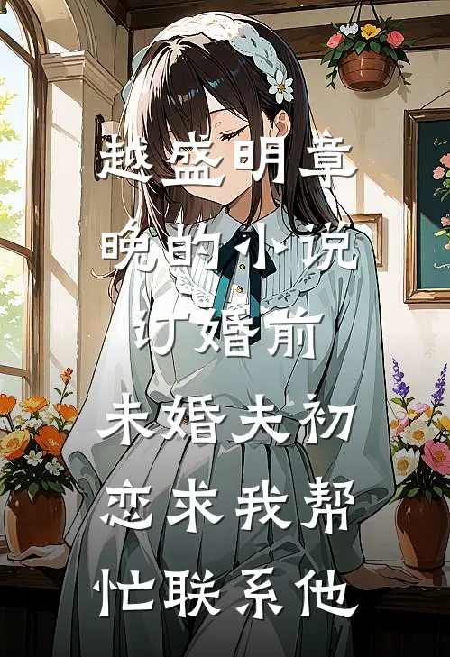 越盛明章晚的小说订婚前，未婚夫初恋求我帮忙联系他