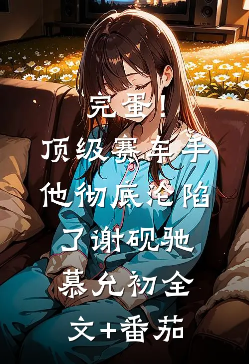 完蛋！顶级赛车手他彻底沦陷了谢砚驰慕允初全文+番茄