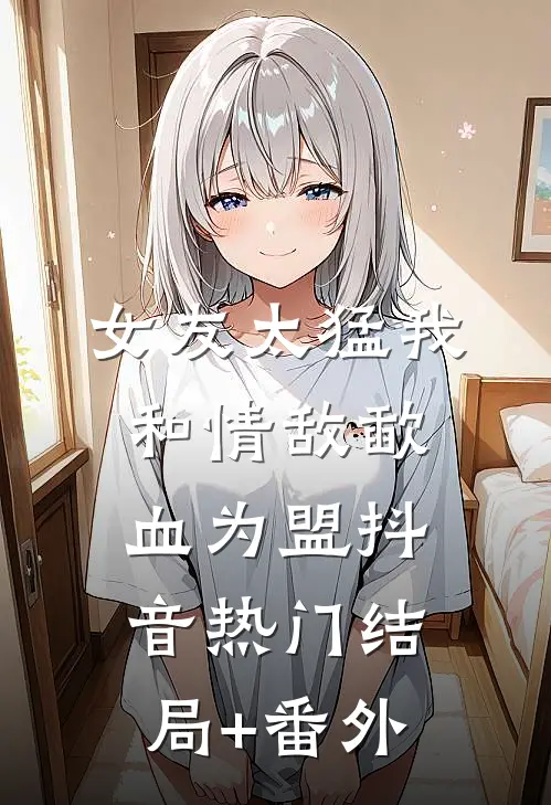 女友太猛我和情敌歃血为盟抖音热门结局+番外