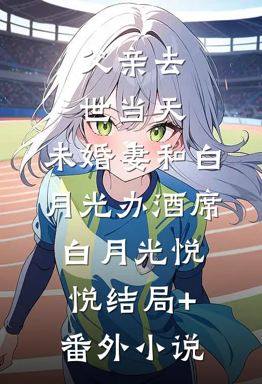 父亲去世当天，未婚妻和白月光办酒席白月光悦悦结局+番外小说