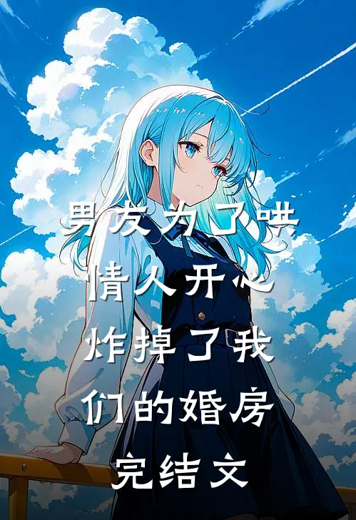 男友为了哄情人开心，炸掉了我们的婚房完结文