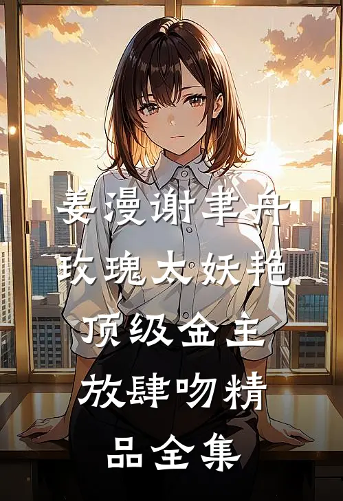 姜漫谢聿舟玫瑰太妖艳,顶级金主放肆吻精品全集